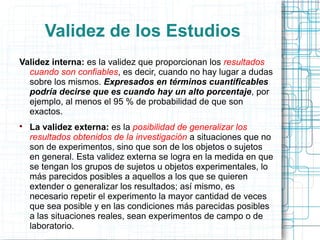 Validez de los Estudios
Validez interna: es la validez que proporcionan los resultados
cuando son confiables, es decir, cuando no hay lugar a dudas
sobre los mismos. Expresados en términos cuantificables
podría decirse que es cuando hay un alto porcentaje, por
ejemplo, al menos el 95 % de probabilidad de que son
exactos.

La validez externa: es la posibilidad de generalizar los
resultados obtenidos de la investigación a situaciones que no
son de experimentos, sino que son de los objetos o sujetos
en general. Esta validez externa se logra en la medida en que
se tengan los grupos de sujetos u objetos experimentales, lo
más parecidos posibles a aquellos a los que se quieren
extender o generalizar los resultados; así mismo, es
necesario repetir el experimento la mayor cantidad de veces
que sea posible y en las condiciones más parecidas posibles
a las situaciones reales, sean experimentos de campo o de
laboratorio.
 