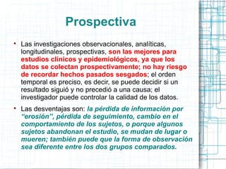 Prospectiva

Las investigaciones observacionales, analíticas,
longitudinales, prospectivas, son las mejores para
estudios clínicos y epidemiológicos, ya que los
datos se colectan prospectivamente; no hay riesgo
de recordar hechos pasados sesgados; el orden
temporal es preciso, es decir, se puede decidir si un
resultado siguió y no precedió a una causa; el
investigador puede controlar la calidad de los datos.

Las desventajas son: la pérdida de información por
“erosión”, pérdida de seguimiento, cambio en el
comportamiento de los sujetos, o porque algunos
sujetos abandonan el estudio, se mudan de lugar o
mueren; también puede que la forma de observación
sea diferente entre los dos grupos comparados.
 