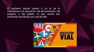 El gobierno central carece o no le da la
importancia a la educación vial del conductor, del
pasajero y del peatón, lo que vemos son
accidentes de tránsito por cual de ello.
10
 