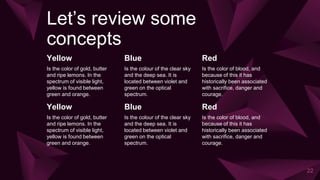 Let’s review some
concepts
Yellow
Is the color of gold, butter
and ripe lemons. In the
spectrum of visible light,
yellow is found between
green and orange.
Blue
Is the colour of the clear sky
and the deep sea. It is
located between violet and
green on the optical
spectrum.
Red
Is the color of blood, and
because of this it has
historically been associated
with sacrifice, danger and
courage.
22
Yellow
Is the color of gold, butter
and ripe lemons. In the
spectrum of visible light,
yellow is found between
green and orange.
Blue
Is the colour of the clear sky
and the deep sea. It is
located between violet and
green on the optical
spectrum.
Red
Is the color of blood, and
because of this it has
historically been associated
with sacrifice, danger and
courage.
 