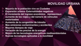 MOVILIDAD URBANA
⩥ Mayoría de la población vive en Ciudades
⩥ Expansión urbana- Externalidades negativas
⩥ El incremento del ingreso económico representaun
aumento de los viajes y del número de vehículos
motorizados
⩥ Aumento de la congestión de tránsito
⩥ Mas emisiones contaminantes y accidentes
⩥ Mayores tiempos de viaje
⩥ Variación de los precios de la energía
⩥ Mejora de las tecnologías energéticas medioambientales
⩥ Nuevas tecnologías aplicadas a la movilidad
3
 