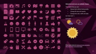 SlidesCarnival icons are editable shapes.
This means that you can:
⩥ Resize them without losing quality.
⩥ Change fill color and opacity.
⩥ Change line color, width and style.
Isn’t that nice? :)
Examples:
30
Find more icons at slidescarnival.com/extra-
free-resources-icons-and-maps
 