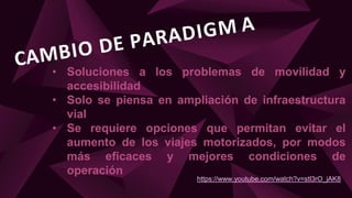 • Soluciones a los problemas de movilidad y
accesibilidad
• Solo se piensa en ampliación de infraestructura
vial
• Se requiere opciones que permitan evitar el
aumento de los viajes motorizados, por modos
más eficaces y mejores condiciones de
operación
https://www.youtube.com/watch?v=stl3rO_jAK8
 