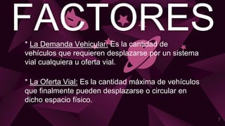 FACTORES
7
* La Demanda Vehicular: Es la cantidad de
vehículos que requieren desplazarse por un sistema
vial cualquiera u oferta vial.
* La Oferta Vial: Es la cantidad máxima de vehículos
que finalmente pueden desplazarse o circular en
dicho espacio físico.
 