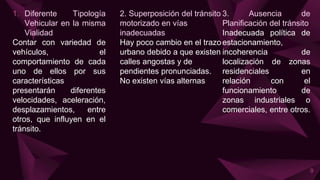 1. Diferente Tipología
Vehicular en la misma
Vialidad
Contar con variedad de
vehículos, el
comportamiento de cada
uno de ellos por sus
características
presentarán diferentes
velocidades, aceleración,
desplazamientos, entre
otros, que influyen en el
tránsito.
2. Superposición del tránsito
motorizado en vías
inadecuadas
Hay poco cambio en el trazo
urbano debido a que existen
calles angostas y de
pendientes pronunciadas.
No existen vías alternas
3. Ausencia de
Planificación del tránsito
Inadecuada política de
estacionamiento,
incoherencia de
localización de zonas
residenciales en
relación con el
funcionamiento de
zonas industriales o
comerciales, entre otros.
9
 