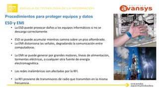 Procedimientos para proteger equipos y datos
ESD y EMI
• La ESD puede provocar daños a los equipos informáticos si no se
descarga correctamente.
• ESD se puede acumular mientras camina sobre un piso alfombrado.
• La EMI distorsiona las señales, degradando la comunicación entre
computadoras.
• La EMI se puede generar por grandes motores, líneas de alimentación,
tormentas eléctricas, o cualquier otra fuente de energía
electromagnética.
• Las redes inalámbricas son afectadas por la RFI.
• La RFI proviene de transmisores de radio que transmiten en la misma
frecuencia.
 