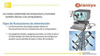 Los niveles ambientales de temperatura y humedad
también afectan a las computadoras
Tipos de fluctuaciones de alimentación
• Las fluctuaciones de energía pueden afectar el
funcionamiento de los componentes de la computadora.
• Los apagones totales, apagones parciales, el ruido, el alza y
el sobre voltaje son tipos de fluctuaciones de energía que
pueden causar pérdida de datos o fallas de hardware.
 