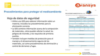 Procedimientos para proteger el medioambiente
Hoja de datos de seguridad
• Utilice una SDS para obtener información sobre un
material, incluidos los procedimientos para la
eliminación correcta.
• La SDS contiene información acerca de la composición
de materiales, cómo pueden afectar la salud, los
peligros de incendio, y los requisitos de primeros
auxilios.
• También incluyen medidas de protección para el
manejo y el almacenamiento seguros de los
materiales, así como procedimientos de eliminación y
control de derrames y fugas.
 