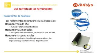 Uso correcto de las herramientas
Herramientas de hardware
Las herramientas de hardware están agrupadas en:
Herramientas de ESD
• Pulsera y alfombrilla antiestática
Herramientas manuales
• Incluya los destornilladores, las linternas y los alicates.
Herramientas para cables
Incluye a los alicates de cables y los separadores, las
engarzadoras y una herramienta de perforación.
 