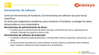 Herramientas de software
Como las herramientas de hardware, las herramientas de software son para tareas
específicas.
Se utiliza para diagnosticar problemas, para mantener el hardware, y proteger los datos
almacenados en una computadora.
Herramientas de administración de discos
• Se utilizan para la administración de discos, formato, verificación de errores, optimización de
unidades, liberador de espacio en disco y más.
Herramientas de software de protección
• El software malintencionado puede dañar o comprometer sistemas operativos, aplicaciones, y los
datos.
• Las herramientas de protección contra software incluyen antivirus, protección contra software
espía, firewalls y software de administrador de la actualización.
 