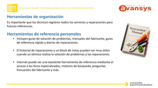 Herramientas de organización
Es importante que los técnicos registren todos los servicios y reparaciones para
futuras referencias.
Herramientas de referencia personales
• Incluyen guías de solución de problemas, manuales del fabricante, guías
de referencia rápida y diarios de reparaciones.
• El historial de reparaciones y un block de notas pueden ser muy útiles
cuando un técnico realiza la solución de problemas y las reparaciones.
• Internet puede ser una excelente herramienta de referencia mediante el
acceso a los foros especializados, motores de búsqueda, preguntas
frecuentes del fabricante y más.
 