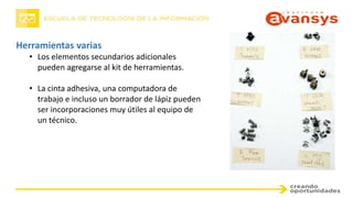 Herramientas varias
• Los elementos secundarios adicionales
pueden agregarse al kit de herramientas.
• La cinta adhesiva, una computadora de
trabajo e incluso un borrador de lápiz pueden
ser incorporaciones muy útiles al equipo de
un técnico.
 