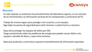 Resumen
En este capítulo, se analizaron los procedimientos de laboratorio seguros, el uso correcto
de las herramientas y la eliminación correcta de los componentes y suministros de PC.
Trabaje de manera segura para proteger a los usuarios y a los equipos.
Siga todas las pautas de seguridad para evitar lesiones a usted mismo y a terceros.
Sepa cómo proteger los equipos de daños por ESD.
Tenga conocimiento sobre los problemas de energía que pueden causar daños a los
equipos o pérdida de datos, y sepa cómo evitarlos.
Sepa qué productos y suministros requieren procedimientos de eliminación especiales.
 