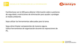Familiarícese con la SDS para obtener información sobre cuestiones
de seguridad y restricciones de eliminación para ayudar a proteger
el medio ambiente.
Sepa utilizar las herramientas adecuadas para la tarea.
Sepa cómo limpiar componentes de manera segura.
Utilice herramientas de organización durante las reparaciones de
PC.
 