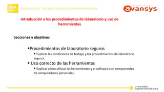 Introducción a los procedimientos de laboratorio y uso de
herramientas
Secciones y objetivos
Procedimientos de laboratorio seguros
 Explicar las condiciones de trabajo y los procedimientos de laboratorio
seguros.
 Uso correcto de las herramientas
 Explicar cómo utilizar las herramientas y el software con componentes
de computadoras personales.
 