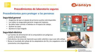 Procedimientos para proteger a las personas
Procedimientos de laboratorio seguros
Seguridad general
• Asegúrese de que un equipo de primeros auxilios esté disponible.
• Los cables no asegurados generan riesgos de tropiezos.
• No debe haber comida ni bebidas en el espacio de trabajo.
• Quítese las joyas.
• Ajústese la ropa holgada
Seguridad eléctrica
• Las fuentes de alimentación de la computadora son peligrosas
cuando se desensamblan.
• Esté atento a las áreas de impresión que están calientes o que usan alto voltaje.
• Revise el resultado del voltaje de los adaptadores de CA y los cargadores antes de
conectarlos a los dispositivos.
 