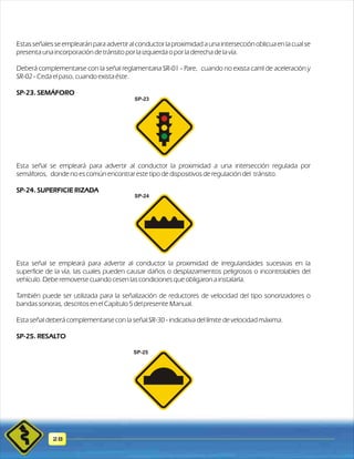 Estas señales se emplearán para advertir al conductor la proximidad a una intersección oblicua en la cual se 
presenta una incorporación de tránsito por la izquierda o por la derecha de la vía. 
Deberá complementarse con la señal reglamentaria SR-01 - Pare, cuando no exista carril de aceleración y 
SR-02 - Ceda el paso, cuando exista éste. 
SP-23. SEMÁFORO 
Esta señal se empleará para advertir al conductor la proximidad a una intersección regulada por 
semáforos, donde no es común encontrar este tipo de dispositivos de regulación del tránsito. 
SP-24. SUPERFICIE RIZADA 
28 
SP-23 
SP-24 
Esta señal se empleará para advertir al conductor la proximidad de irregularidades sucesivas en la 
superficie de la vía, las cuales pueden causar daños o desplazamientos peligrosos o incontrolables del 
vehículo. Debe removerse cuando cesen las condiciones que obligaron a instalarla. 
También puede ser utilizada para la señalización de reductores de velocidad del tipo sonorizadores o 
bandas sonoras, descritos en el Capítulo 5 del presente Manual. 
Esta señal deberá complementarse con la señal SR-30 - indicativa del límite de velocidad máxima. 
SP-25. RESALTO 
SP-25 
 