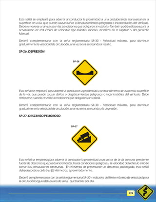 Esta señal se empleará para advertir al conductor la proximidad a una protuberancia transversal en la 
superficie de la vía, que puede causar daños o desplazamientos peligrosos o incontrolables del vehículo. 
Debe removerse una vez cesen las condiciones que obligaron a instalarla. También podrá utilizarse para la 
señalización de reductores de velocidad tipo bandas sonoras, descritos en el capitulo 5 del presente 
Manual. 
Deberá complementarse con la señal reglamentaria SR-30 - Velocidad máxima, para disminuir 
gradualmente la velocidad de circulación, una vez se va acercando al resalto. 
SP-26. DEPRESIÓN 
29 
SP-26 
Esta señal se empleará para advertir al conductor la proximidad a un hundimiento brusco en la superficie 
de la vía, que puede causar daños o desplazamientos peligrosos o incontrolables del vehículo. Debe 
removerse cuando cesen las condiciones que obligaron a instalarla. 
Deberá complementarse con la señal reglamentaria SR-30 - Velocidad máxima, para disminuir 
gradualmente la velocidad de circulación, una vez se va acercando a la depresión. 
SP-27. DESCENSO PELIGROSO 
SP-27 
Esta señal se empleará para advertir al conductor la proximidad a un sector de la vía con una pendiente 
fuerte de descenso que pueda incrementar, hasta condiciones peligrosas, la velocidad del vehículo si no se 
toman las precauciones necesarias. En el evento de presentarse un descenso prolongado, esta señal 
deberá repetirse cada tres (3) kilómetros, aproximadamente. 
Deberá complementarse con la señal reglamentaria SR-30 - indicativa del límite máximo de velocidad para 
la circulación segura del usuario de la vía, que transita por ella. 
 