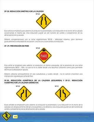 SP-28. REDUCCIÓN SIMÉTRICA DE LA CALZADA 
Esta señal se empleará para advertir al conductor la proximidad a una reducción en el ancho de la calzada 
conservando el mismo eje; esta reducción puede ser del número de carriles o simplemente de las 
dimensiones de la calzada. 
Deberá complementarse con la señal reglamentaria SR-30 - Velocidad máxima, para disminuir 
gradualmente la velocidad de circulación, una vez se va acercando a la reducción. 
SP- 29. PREVENCIÓN DE PARE 
Esta señal se empleará para advertir al conductor, en forma anticipada, de la presencia de una señal 
reglamentaria SR-01 - Pare, la cual no le es visible desde una distancia suficiente como para permitirle 
disminuir la velocidad sin apuros. 
Deberá utilizarse principalmente en vías suburbanas y rurales donde no es común encontrar una 
intersección regulada por señal de Pare. 
SP-30. REDUCCIÓN ASIMÉTRICA DE LA CALZADA (IZQUIERDA) Y SP-31. REDUCCIÓN 
ASIMÉTRICA DE LA CALZADA (DERECHA) 
Estas señales se emplearán para advertir al conductor la proximidad a una reducción en el ancho de la 
calzada con desplazamiento del eje a la izquierda o a la derecha; esta reducción puede ser del número de 
carriles o simplemente de las dimensiones de la calzada. 
30 
SP-28 
SP-29 
SP-30 SP-31 
 