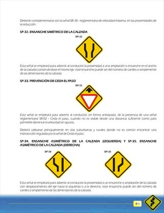 Deberán complementarse con la señal SR-30 - reglamentaria de velocidad máxima, en las proximidades de 
la reducción. 
SP-32. ENSANCHE SIMÉTRICO DE LA CALZADA 
Esta señal se empleará para advertir al conductor la proximidad a una ampliación o ensanche en el ancho 
de la calzada conservándose el mismo eje; este ensanche puede ser del número de carriles o simplemente 
de las dimensiones de la calzada. 
SP-33. PREVENCIÓN DE CEDA EL PASO 
Esta señal se empleará para advertir al conductor, en forma anticipada, de la presencia de una señal 
reglamentaria SR-02 - Ceda el paso, cuando no es visible desde una distancia suficiente como para 
permitirle disminuir la velocidad sin apuros. 
Deberá utilizarse principalmente en vías suburbanas y rurales donde no es común encontrar una 
intersección regulada por la señal de Ceda el paso. 
SP-34. ENSANCHE ASIMÉTRICO DE LA CALZADA (IZQUIERDA) Y SP-35. ENSANCHE 
ASIMÉTRICO DE LA CALZADA (DERECHA) 
Esta señal se empleará para advertir al conductor la proximidad a un ensanche o ampliación de la calzada 
con desplazamiento del eje hacia la izquierda o a la derecha; este ensanche puede ser del número de 
carriles o simplemente de las dimensiones de la calzada. 
31 
SP-32 
SP-33 
SP-34 SP-35 
 