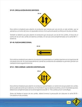 SP-39. CIRCULACIÓN EN DOS SENTIDOS 
Esta señal se empleará para advertir al conductor que transita por una vía de un solo sentido, que se 
aproxima a un tramo de la vía, sin separador central, en el cual la circulación se efectúa en los dos sentidos. 
También se deberá usar para advertir al conductor que circula por una vía de tres carriles, el inicio de un 
tramo de vía con dos carriles de distintos sentidos. En tal caso será complementada con la señal SR-11 - 
Doble vía. 
SP- 40. FLECHA DIRECCIONAL 
Esta señal se empleará para advertir al conductor la proximidad a un cambio repentino en la trayectoria de 
circulación de la vía. Se usará especialmente cuando las condiciones de visibilidad no permiten percibir con 
claridad el tramo siguiente de la vía. 
SP-41. TRES CARRILES (UNO EN CONTRAFLUJO) 
Esta señal se empleará para advertir al conductor la proximidad a un sector de vía que posee tres carriles, 
de los cuales dos serán por la derecha, en el sentido en que se observa la señal y uno en el sentido opuesto. 
Deberá ser complementada con la señal reglamentaria SR-12 - Tres carriles (uno en contraflujo).. 
Antes de finalizar el sector de tres carriles, deberá tenerse la precaución de colocarse la señal SP-39 - 
Circulación en dos sentidos. 
33 
SP-39 
SP-40 
SP-41 
 