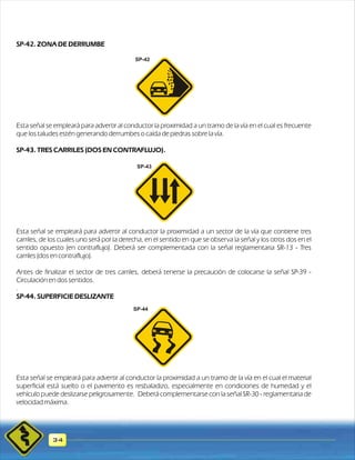 SP-42. ZONA DE DERRUMBE 
Esta señal se empleará para advertir al conductor la proximidad a un tramo de la vía en el cual es frecuente 
que los taludes estén generando derrumbes o caída de piedras sobre la vía. 
SP-43. TRES CARRILES (DOS EN CONTRAFLUJO). 
Esta señal se empleará para advertir al conductor la proximidad a un sector de la vía que contiene tres 
carriles, de los cuales uno será por la derecha, en el sentido en que se observa la señal y los otros dos en el 
sentido opuesto (en contraflujo). Deberá ser complementada con la señal reglamentaria SR-13 - Tres 
carriles (dos en contraflujo). 
Antes de finalizar el sector de tres carriles, deberá tenerse la precaución de colocarse la señal SP-39 - 
Circulación en dos sentidos. 
. 
SP-44. SUPERFICIE DESLIZANTE 
Esta señal se empleará para advertir al conductor la proximidad a un tramo de la vía en el cual el material 
superficial está suelto o el pavimento es resbaladizo, especialmente en condiciones de humedad y el 
vehículo puede deslizarse peligrosamente. Deberá complementarse con la señal SR-30 - reglamentaria de 
velocidad máxima. 
34 
SP-42 
SP-43 
SP-44 
 