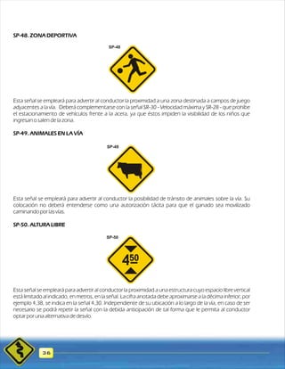 SP-48. ZONA DEPORTIVA 
Esta señal se empleará para advertir al conductor la proximidad a una zona destinada a campos de juego 
adyacentes a la vía. Deberá complementarse con la señal SR-30 - Velocidad máxima y SR-28 - que prohíbe 
el estacionamiento de vehículos frente a la acera, ya que éstos impiden la visibilidad de los niños que 
ingresan o salen de la zona. 
SP-49. ANIMALES EN LA VÍA 
Esta señal se empleará para advertir al conductor la posibilidad de tránsito de animales sobre la vía. Su 
colocación no deberá entenderse como una autorización tácita para que el ganado sea movilizado 
caminando por las vías. 
SP-50. ALTURA LIBRE 
Esta señal se empleará para advertir al conductor la proximidad a una estructura cuyo espacio libre vertical 
está limitado al indicado, en metros, en la señal. La cifra anotada debe aproximarse a la décima inferior; por 
ejemplo 4,38, se indica en la señal 4,30. Independiente de su ubicación a lo largo de la vía, en caso de ser 
necesario se podrá repetir la señal con la debida anticipación de tal forma que le permita al conductor 
optar por una alternativa de desvío. 
36 
SP-48 
SP-49 
SP-50 
 