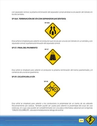 con separador central, la próxima terminación del separador conservándose la circulación del tránsito en 
los dos sentidos. 
SP-56A. TERMINACIÓN DE VÍA CON SEPARADOR (UN SENTIDO) 
Esta señal se empleará para advertir al conductor que circula por una vía con tránsito en un sentido y con 
separador central, la próxima terminación del separador central. 
SP-57. FINAL DEL PAVIMENTO 
Esta señal se empleará para advertir al conductor la próxima terminación del tramo pavimentado y el 
comienzo de una vía sin pavimento. 
SP-59. CICLISTAS EN LA VÍA 
Esta señal se empleará para advertir a los conductores la proximidad de un tramo de vía utilizado 
frecuentemente por ciclistas. También puede ser usada para advertir la proximidad del cruce de una 
ciclorruta, en cuyo caso puede ser complementada con una placa informativa adicional con la leyenda 
“CRUCE CICLORRUTA”, ubicada inmediatamente debajo de la señal. 
39 
SP-56A 
SP-57 
SP-59 
 