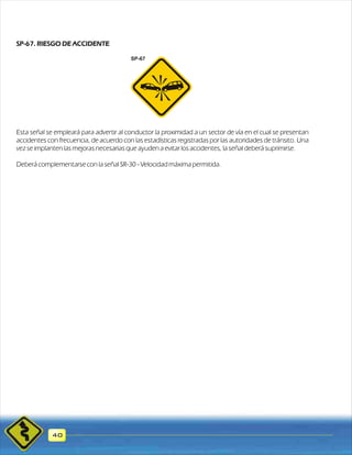 SP-67. RIESGO DE ACCIDENTE 
Esta señal se empleará para advertir al conductor la proximidad a un sector de vía en el cual se presentan 
accidentes con frecuencia, de acuerdo con las estadísticas registradas por las autoridades de tránsito. Una 
vez se implanten las mejoras necesarias que ayuden a evitar los accidentes, la señal deberá suprimirse. 
Deberá complementarse con la señal SR-30 - Velocidad máxima permitida. 
40 
SP-67 
 