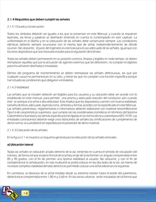 2.1.4 Requisitos que deben cumplir las señales 
2.1.4.1 Estado y conservación 
Todos los símbolos deberán ser iguales a los que se presentan en este Manual, y cuando se requieran 
leyendas, las letras y palabras se diseñarán teniendo en cuenta lo contemplado en este capítulo. La 
uniformidad en el diseño y en la colocación de las señales debe conservarse siempre. Las condiciones 
idénticas deberán siempre anunciarse con el mismo tipo de señal, independientemente de dónde 
ocurran. No obstante, el juicio del ingeniero es esencial para el uso adecuado de las señales, igual que con 
los otros dispositivos que sea necesario instalar para la regulación del tránsito. 
Todas las señales deben permanecer en su posición correcta, limpias y legibles en todo tiempo; se deben 
reemplazar aquéllas que por la actuación de agentes externos que las deterioren, no cumplan el objetivo 
para el cual fueron diseñadas e instaladas. 
Dentro del programa de mantenimiento se deben reemplazar las señales defectuosas, las que por 
cualquier causa no permanezcan en su sitio, y retirar las que no cumplan una función específica porque 
han cesado las condiciones que obligaron a instalarlas. 
2.1.4.2 Visibilidad 
Las señales que se instalen deberán ser legibles para los usuarios y su ubicación debe ser acorde con lo 
establecido en este manual, para permitir una pronta y adecuada reacción del conductor aún cuando 
éste se acerque a la señal a alta velocidad. Esto implica que los dispositivos cuenten con buena visibilidad, 
t amaño de letras adecuado, leyenda corta, símbolos y formas acordes con lo especificado en este Manual. 
Las señales preventivas, reglamentarias e informativas deberán elaborarse con material retrorreflectante 
Tipo I o de características superiores, que cumpla con las coordenadas cromáticas en términos del Sistema 
Colorimétrico Standard y las demás especificaciones fijadas en la norma técnica colombiana NTC 4739. Las 
entidades contratantes deberán exigir a los fabricantes de señales las certificaciones de cumplimiento de 
dicha norma, la cual deberá ser expedida por el proveedor de dicho material. 
2.1.4.3 Colocación de las señales 
figura 2.1 
En la se muestra un esquema general para la colocación de las señales verticales. 
a) Ubicación lateral 
Todas las señales se colocarán al lado derecho de la vía, teniendo en cuenta el sentido de circulación del 
tránsito, de forma tal que el plano frontal de la señal y el eje de la vía formen un ángulo comprendido entre 
85 y 90 grados, con el fin de permitir una óptima visibilidad al usuario. No obstante, y con el fin de 
complementar la señalización, en vías multicarril se podrá colocar en los dos lados de la vía; así mismo de 
no existir completa visibilidad del lado derecho es permitido colocar una señal adicional a la izquierda. 
En carreteras, la distancia de la señal medida desde su extremo interior hasta el borde del pavimento, 
deberá estar comprendida entre 1,80 m y 3,60 m. En las zonas urbanas serán instaladas de tal forma que 
12 
 