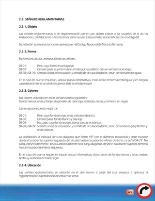 2.3. SEÑALES REGLAMENTARIAS 
2.3.1. Objeto 
Las señales reglamentarias o de reglamentación tienen por objeto indicar a los usuarios de la vía las 
limitaciones, prohibiciones o restricciones sobre su uso. Estas señales se identifican con el código SR. 
Su violación acarrea las sanciones previstas en el Código Nacional de Tránsito Terrestre. 
2.3.2. Forma 
Su forma es circular, a excepción de las señales: 
SR-01: Pare, cuya forma es octagonal, 
SR-02: Ceda el paso, cuya forma es un triángulo equilátero con un vértice hacia abajo, 
SR-38 y SR-39: Sentido único de circulación y sentido de circulación doble, serán de forma rectangular. 
En el caso en que se requieran adosar placas informativas, éstas serán de forma rectangular y en ningún 
caso deberán tener un ancho superior al de la señal principal. 
2.3.3. Colores 
Los colores utilizados en estas señales son los siguientes: 
Fondo blanco; orlas y franjas diagonales de color rojo; símbolos, letras y números en negro. 
Las excepciones a esta regla son: 
SR-01: Pare, cuyo fondo es rojo, orlas y letras en blanco, 
SR-02: Ceda el paso, fondo blanco y orla roja 
SR-04: No pase, cuyo fondo es rojo, franja y letras en blanco,. 
SR-38 y SR-39: Sentido único de circulación y sentido de circulación doble, serán de fondo negro y flechas y 
orlas blancas. 
La prohibición se indicará con una diagonal que forme 45º con el diámetro horizontal y debe trazarse 
desde el cuadrante superior izquierdo del círculo hasta el cuadrante inferior derecho. La señal SR-27 No 
parquearse ni detenerse, llevará adicionalmente otra franja diagonal, desde el cuadrante superior derecho 
hasta el cuadrante inferior izquierdo. 
En el caso en que se requieran adosar placas informativas, éstas serán de fondo blanco y orlas, textos, 
flechas y números de color negro. 
2.3.4. Ubicación 
Las señales reglamentarias se ubicarán en el sitio mismo a partir del cual empieza a aplicarse la 
reglamentación o prohibición descrita en la señal. 
43 
 