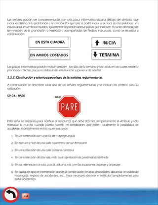 Las señales podrán ser complementadas con una placa informativa situada debajo del símbolo, que 
indique el límite de la prohibición o restricción. Por ejemplo se podrá incluir una placa con las palabras: en 
esta cuadra, en ambos costados. Igualmente se podrán adosar placas que indiquen el punto de inicio y de 
terminación de la prohibición o restricción, acompañadas de flechas indicativas, como se muestra a 
continuación: 
EN ESTA CUADRA 
EN AMBOS COSTADOS 
INICIA 
Las placas informativas podrán indicar también los días de la semana y las horas en las cuales existe la 
prohibición. Dichas placas no deberán tener un ancho superior al de la señal. 
2.3.5. Clasificación y criterios para el uso de las señales reglamentarias 
A continuación se describen cada una de las señales reglamentarias y se indican los criterios para su 
utilización: 
SR-01.- PARE 
Esta señal se empleará para notificar al conductor que debe detener completamente el vehículo y sólo 
reanudar la marcha cuando pueda hacerlo en condiciones que eviten totalmente la posibilidad de 
accidente, especialmente en los siguientes casos: 
1) En la intersección con una vía de mayor jerarquía 
2) En el cruce a nivel de una calle o carretera con un ferrocarril 
3) En la intersección de una calle con una carretera 
4) En la intersección de dos vías, en la cual la prelación de paso no está definida 
5) En los retenes de tránsito, policía, aduana, etc. y en las estaciones de peaje y de pesaje 
6) En cualquier tipo de intersección donde la combinación de altas velocidades, distancia de visibilidad 
restringida, registro de accidentes, etc., hace necesario detener el vehículo completamente para 
evitar accidentes. 
44 
SR-01 
TERMINA 
 