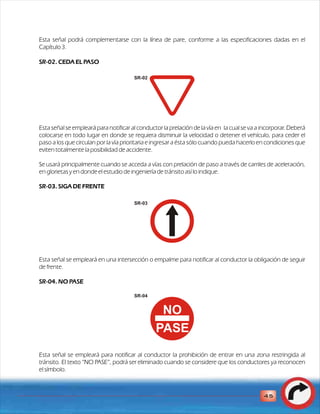 Esta señal podrá complementarse con la línea de pare, conforme a las especificaciones dadas en el 
Capítulo 3. 
SR-02. CEDA EL PASO 
Esta señal se empleará para notificar al conductor la prelación de la vía en la cual se va a incorporar. Deberá 
colocarse en todo lugar en donde se requiera disminuir la velocidad o detener el vehículo, para ceder el 
paso a los que circulan por la vía prioritaria e ingresar a ésta sólo cuando pueda hacerlo en condiciones que 
eviten totalmente la posibilidad de accidente. 
Se usará principalmente cuando se acceda a vías con prelación de paso a través de carriles de aceleración, 
en glorietas y en donde el estudio de ingeniería de tránsito así lo indique. 
SR-03. SIGA DE FRENTE 
Esta señal se empleará en una intersección o empalme para notificar al conductor la obligación de seguir 
de frente. 
SR-04. NO PASE 
NO 
PASE 
SR-04 
Esta señal se empleará para notificar al conductor la prohibición de entrar en una zona restringida al 
tránsito. El texto “NO PASE”, podrá ser eliminado cuando se considere que los conductores ya reconocen 
el símbolo. 
45 
SR-02 
SR-03 
 