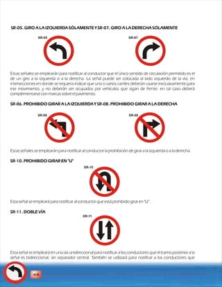 SR-05. GIRO A LA IZQUIERDA SÓLAMENTE Y SR-07. GIRO A LA DERECHA SÓLAMENTE 
SR-05 SR-07 
Estas señales se emplearán para notificar al conductor que el único sentido de circulación permitido es el 
de un giro a la izquierda o a la derecha. La señal puede ser colocada al lado izquierdo de la vía, en 
intersecciones en donde se requiera indicar que uno o varios carriles deberán usarse exclusivamente para 
ese movimiento, y no deberán ser ocupados por vehículos que sigan de frente; en tal caso deberá 
complementarse con marcas sobre el pavimento. 
SR-06. PROHIBIDO GIRAR A LA IZQUIERDA Y SR-08. PROHIBIDO GIRAR A LA DERECHA 
SR-06 SR-08 
Estas señales se emplearán para notificar al conductor la prohibición de girar a la izquierda o a la derecha. 
SR-10. PROHIBIDO GIRAR EN "U" 
Esta señal se empleará para notificar al conductor que está prohibido girar en "U”. 
SR-11. DOBLE VÍA 
Esta señal se empleará en una vía unidireccional para notificar a los conductores que el tramo posterior a la 
señal es bidireccional, sin separador central. También se utilizará para notificar a los conductores que 
46 
SR-10 
SR-11 
 