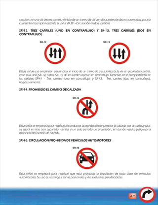 circulan por una vía de tres carriles, el inicio de un tramo de vía con dos carriles de distintos sentidos, para lo 
cual serán el complemento de la señal SP-39 - Circulación en dos sentidos. 
SR-12. TRES CARRILES (UNO EN CONTRAFLUJO) Y SR-13. TRES CARRILES (DOS EN 
CONTRAFLUJO) 
SR-12 SR-13 
Estas señales se emplearán para indicar el inicio de un tramo de tres carriles de la vía sin separador central, 
en el cual uno (SR-12) o dos (SR-13) de los carriles operan en contraflujo. Deberán ser el complemento de 
las señales SP-41 - Tres carriles (uno en contraflujo) y SP-43. Tres carriles (dos en contraflujo), 
respectivamente. 
SR-14. PROHIBIDO EL CAMBIO DE CALZADA 
SR-14 
Esta señal se empleará para notificar al conductor la prohibición de cambiar la calzada por la cual transita; 
se usará en vías con separador central y un solo sentido de circulación, en donde resulte peligrosa la 
maniobra del cambio de calzada. 
SR-16. CIRCULACIÓN PROHIBIDA DE VEHÍCULOS AUTOMOTORES 
SR-16 
Esta señal se empleará para notificar que está prohibida la circulación de toda clase de vehículos 
automotores. Su uso se restringe a zonas peatonales y vías exclusivas para bicicletas. 
47 
 