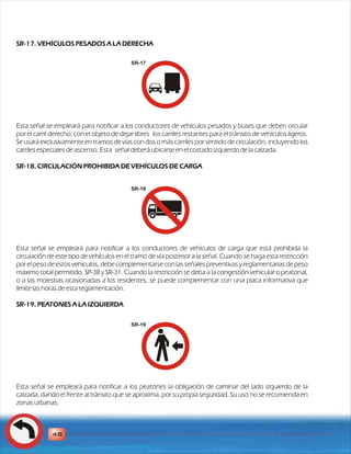 SR-17. VEHÍCULOS PESADOS A LA DERECHA 
Esta señal se empleará para notificar a los conductores de vehículos pesados y buses que deben circular 
por el carril derecho, con el objeto de dejar libres los carriles restantes para el tránsito de vehículos ligeros. 
Se usará exclusivamente en tramos de vías con dos o más carriles por sentido de circulación, incluyendo los 
carriles especiales de ascenso. Esta señal deberá ubicarse en el costado izquierdo de la calzada. 
SR-18. CIRCULACIÓN PROHIBIDA DE VEHÍCULOS DE CARGA 
Esta señal se empleará para notificar a los conductores de vehículos de carga que está prohibida la 
circulación de este tipo de vehículos en el tramo de vía posterior a la señal. Cuando se haga esta restricción 
por el peso de estos vehículos, debe complementarse con las señales preventivas y reglamentarias de peso 
máximo total permitido, SP-38 y SR-31. Cuando la restricción se deba a la congestión vehicular o peatonal, 
o a las molestias ocasionadas a los residentes, se puede complementar con una placa informativa que 
limite las horas de esta reglamentación. 
SR-19. PEATONES A LA IZQUIERDA 
Esta señal se empleará para notificar a los peatones la obligación de caminar del lado izquierdo de la 
calzada, dando el frente al tránsito que se aproxima, por su propia seguridad. Su uso no se recomienda en 
zonas urbanas. 
48 
SR-17 
SR-18 
SR-19 
 