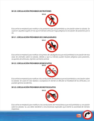 SR-20. CIRCULACIÓN PROHIBIDA DE PEATONES 
Esta señal se empleará para notificar a los peatones que está prohibida su circulación sobre la calzada. Se 
usará en aquellos lugares en los que el tránsito vehicular haga peligrosa la circulación de peatones por la 
vía. 
SR-21. CIRCULACIÓN PROHIBIDA DE CABALGADURAS 
Esta señal se empleará para notificar a los jinetes de cabalgaduras que está prohibida la circulación de esta 
clase de animales sobre la calzada, debido a que su tránsito puede resultar peligroso para peatones, 
ocupantes de vehículos, el jinete o al mismo animal. 
SR-22. CIRCULACIÓN PROHIBIDA DE BICICLETAS 
Esta señal se empleará para notificar a los conductores de bicicletas que está prohibida su circulación sobre 
la calzada. Se usará en vías rápidas o autopistas en donde se dificulte la movilidad de los vehículos y se 
puedan generar accidentes. 
SR-23. CIRCULACIÓN PROHIBIDA DE MOTOCICLETAS 
Esta señal se empleará para notificar a los conductores de motocicletas que está prohibida su circulación 
sobre la calzada. Su uso debe obedecer a circunstancias especiales que estime la autoridad de tránsito 
respectiva. 
49 
SR-20 
SR-21 
SR-22 
SR-23 
 