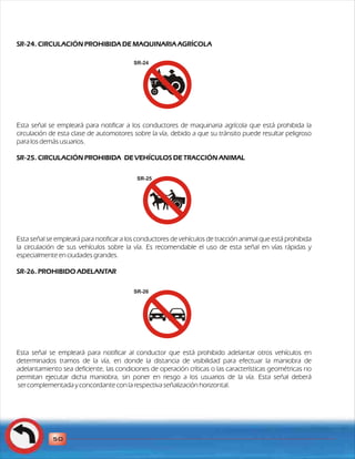 SR-24. CIRCULACIÓN PROHIBIDA DE MAQUINARIA AGRÍCOLA 
Esta señal se empleará para notificar a los conductores de maquinaria agrícola que está prohibida la 
circulación de esta clase de automotores sobre la vía, debido a que su tránsito puede resultar peligroso 
para los demás usuarios. 
SR-25. CIRCULACIÓN PROHIBIDA DE VEHÍCULOS DE TRACCIÓN ANIMAL 
Esta señal se empleará para notificar a los conductores de vehículos de tracción animal que está prohibida 
la circulación de sus vehículos sobre la vía. Es recomendable el uso de esta señal en vías rápidas y 
especialmente en ciudades grandes. 
SR-26. PROHIBIDO ADELANTAR 
Esta señal se empleará para notificar al conductor que está prohibido adelantar otros vehículos en 
determinados tramos de la vía, en donde la distancia de visibilidad para efectuar la maniobra de 
adelantamiento sea deficiente, las condiciones de operación críticas o las características geométricas no 
permitan ejecutar dicha maniobra, sin poner en riesgo a los usuarios de la vía. Esta señal deberá 
ser complementada y concordante con la respectiva señalización horizontal. 
50 
SR-24 
SR-25 
SR-26 
 