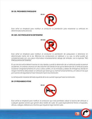 SR-28. PROHIBIDO PARQUEAR 
Esta señal se empleará para notificar al conductor la prohibición para estacionar su vehículo en 
determinado tramo de la vía. 
SR-28A. NO PARQUEAR NI DETENERSE 
Esta señal se empleará para notificar al conductor la prohibición de parquearse o detenerse en 
determinado tramo de la vía. Mientras los conductores se habitúan a su uso, la señal puede ser 
complementada con una placa informativa inmediatamente debajo del símbolo, con la leyenda “NO 
PARQUEAR NI DETENERSE” 
El uso de esta señal deberá hacerse en vías rápidas cuando la detención de un vehículo pueda ocasionar 
accidentes; en arterias urbanas con alto volumen de tránsito en las que la detención de un vehículo pueda 
ocasionar congestionamiento en uno o varios carriles; en las entradas y salidas de emergencia donde en 
ningún momento deba existir un vehículo que obstruya su normal funcionamiento y en sitios en los que 
por razones de seguridad se hace necesario hacer esta restricción. 
L a señal puede instalarse del lado izquierdo de la vía cuando haya que hacer la restricción. 
SR-29 PROHIBIDO PITAR 
Esta señal se empleará para notificar al conductor que está prohibido utilizar la bocina del vehículo o 
cualquier aparato sonoro que genere altos niveles de ruido. Se usará especialmente frente a hospitales, 
clínicas, colegios, bibliotecas o recintos que requieran bajo nivel de ruido. 
51 
SR-28 
SR-28A 
SR-29 
 