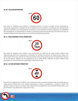 SR-30. VELOCIDAD MÁXIMA 
Esta señal se empleará para notificar la velocidad máxima a la que se puede circular (velocidad de 
operación), expresada en múltiplos de 10 y en kilómetros por hora (km/h). La limitación de velocidad debe 
aparecer razonable y no innecesariamente restrictiva, pues los límites excesivos perjudican la credibilidad 
de la señalización, la capacidad de la carretera, o provocan accidentes por alcance o formación de colas. Su 
utilización deberá estar soportada en un estudio de velocidad de operación. 
SR-31. PESO MÁXIMO TOTAL PERMITIDO 
Esta señal se empleará para notificar a los conductores de vehículos de carga el peso máximo total 
reglamentado para la vía, expresado en toneladas. Se colocará en puentes, en obras de arte civiles o en 
otros lugares de la vía en donde sea necesario limitar el peso de los vehículos por la capacidad de soporte 
de las estructuras. Deberá ser el complemento de la señal SP-38. indicativa de peso máximo total 
permitido y ser concordante con la dimensión expresada en ésta. 
SR-32. ALTURA MÁXIMA PERMITIDA 
Esta señal se empleará para notificar a los conductores la altura máxima total permitida a los vehículos y su 
carga, para el tránsito por la vía. Deberá expresarse en metros y aproximarse a la décima inferior; Por 
ejemplo 4,38 m se indica en la señal 4,30 m. Deberá ser el complemento de la señal SP-50 Altura libre y ser 
concordante con la dimensión expresada en ésta. 
52 
SR-30 
SR-31 
SR-32 
 