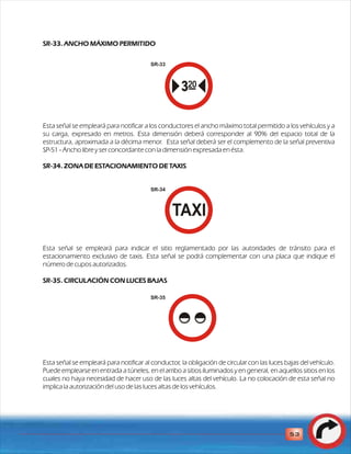 SR-33. ANCHO MÁXIMO PERMITIDO 
Esta señal se empleará para notificar a los conductores el ancho máximo total permitido a los vehículos y a 
su carga, expresado en metros. Esta dimensión deberá corresponder al 90% del espacio total de la 
estructura, aproximada a la décima menor. Esta señal deberá ser el complemento de la señal preventiva 
SP-51 - Ancho libre y ser concordante con la dimensión expresada en ésta. 
SR-34. ZONA DE ESTACIONAMIENTO DE TAXIS 
Esta señal se empleará para indicar el sitio reglamentado por las autoridades de tránsito para el 
estacionamiento exclusivo de taxis. Esta señal se podrá complementar con una placa que indique el 
número de cupos autorizados. 
SR-35. CIRCULACIÓN CON LUCES BAJAS 
Esta señal se empleará para notificar al conductor, la obligación de circular con las luces bajas del vehículo. 
Puede emplearse en entrada a túneles, en el arribo a sitios iluminados y en general, en aquellos sitios en los 
cuales no haya necesidad de hacer uso de las luces altas del vehículo. La no colocación de esta señal no 
implica la autorización del uso de las luces altas de los vehículos. 
53 
SR-33 
SR-34 
SR-35 
 