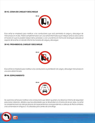 SR-42. ZONA DE CARGUE Y DESCARGUE 
SR-42 
Esta señal se empleará para notificar a los conductores que está permitido el cargue y descargue de 
mercancías en el sitio. Podrá complementarse con una señal informativa que indique tanto la zona como 
el horario en que es posible realizar dicha actividad, o con una lámina en forma de rectángulo adosada al 
soporte de la señal, en donde informe los horarios de cargue y descargue. 
SR-43. PROHIBIDO EL CARGUE Y DESCARGUE 
SR-43 
Esta señal se empleará para notificar a los conductores la prohibición de cargar y descargar mercancías en 
una zona determinada. 
SR-44. ESPACIAMIENTO 
Se usará esta señal para notificar a los conductores que deben guardar una distancia mínima de seguridad 
para evitar colisiones, debido a que las velocidades que se desarrollan en el tramo de vía son altas. La señal 
se complementará con demarcaciones de espaciamientos correspondientes a cabezas de flecha similares 
a las contenidas en la figura 3.16 utilizadas para carriles de contraflujo. 
56 
SR-44 
 