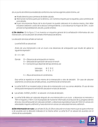63 
de un punto de referencia establecido conforme a las normas vigentes sobre el tema, así: 
$ Al lado derecho para carreteras de doble calzada. 
$ Alternando números pares por la derecha, con números impares por la izquierda, para carreteras de 
una calzada. 
$ Si por circunstancias físicas de la vía el poste no puede colocarse en la abscisa exacta, éste debe 
instalarse adelante o atrás de la abscisa correspondiente, a una distancia no mayor de 25m.; si aún 
persiste la imposibilidad de ubicarlo, puede omitirse. 
c) De destino: En la figura 2.5 
se muestra un esquema general de la señalización informativa de una 
intersección, con la ubicación de señales informativas de destino. 
La ubicación de estas señales se hará así: 
La señal SI-05 se ubicará así: 
Antes de una intersección o de un cruce a las distancias de anticipación que resulte de aplicar la 
1 siguiente expresión : 
D = V + K/h 
Donde: D = Distancia de anticipación en metros 
V = Velocidad de operación del sector en km/h 
K = Constante que depende del tipo de letras así: 
Letra tipo B C D E 
Valor de K 4 5 6 7 
h = Altura de las letras en centímetros 
Esta señal se repetirá en el sitio mismo de la intersección o sitio de decisión. En caso de ubicarse 
solamente una de las dos señales previas, se preferirá la de la intersección. 
$ La señal SI-05 A se instalará sobre el área de la intersección o en sus zonas aledañas. El uso de esta 
señal podrá reemplazar la señal SI-05 ubicada en el sitio de decisión. 
$ Las señales SI-05 B y SI-05 C se ubicarán en el sitio de decisión. 
$ La señal SI-06 debe ser colocada después de una intersección o un cruce a distancias no menores a 
70m ni mayores a 150 m. Con el propósito de mantener informado al conductor de su progreso dentro 
de la vía, esta señal puede ser colocada también, a distancias esporádicas hasta de 10 km en zonas con 
velocidades mayores a 60 km/h y hasta de 6 km en zonas con velocidad menores a 60 km/h. 
d) De Información en ruta: Las señales SI-26 y SI-28 se colocarán en el sitio mismo que se quiera informar 
o de acuerdo con la dirección indicada en la misma señal. La señal SI-27 se ubicará de acuerdo con el 
criterio de las autoridades. 
 