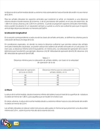 la distancia de la señal medida desde su extremo más sobresaliente hasta el borde del andén no sea menor 
de 0,30 m. 
Para las señales elevadas los soportes verticales que sostienen la señal, se instalarán a una distancia 
mínima desde el borde exterior de la berma, o de la cara exterior del sardinel, en el caso de existir éste, de 
1,80 m en zonas urbanas y de 2,20 m en carretera . Cuando se proyecten soportes verticales intermedios, 
estos pueden localizarse en un separador siempre y cuando su ancho sea suficiente para que el soporte 
vertical deje distancias laterales no menores de 0,60 m. 
b) Ubicación longitudinal 
En la sección correspondiente a cada una de las clases de señales verticales, se definen los criterios para la 
colocación de éstas a lo largo de la vía. 
En condiciones especiales, en donde no exista la distancia suficiente que permita colocar dos señales 
verticales individuales separadas, se podrán adosar dos tableros de señales verticales en un solo poste. En 
este caso, la distancia mínima será el equivalente, en metros (m), a la velocidad de operación de la vía en 
kilómetros por hora (km/h), por ejemplo: distancia (m) 30 Velocidad de operación (km/h) 30, distancia (m) 
80 Velocidad de operación (km/h) 80. 
Tabla 2.1 
Distancia mínima para la colocación de señales dobles, con base en la velocidad 
de operación de la vía 
c) Altura 
La altura de la señal medida, desde el extremo inferior del tablero hasta el nivel de la superficie de rodadura 
no debe ser menor de 1,80 m, para aquéllas que se instalen en el área rural. 
En áreas urbanas, la altura de la señal medida desde su extremo inferior hasta la cota del borde del andén 
no debe ser menor de 2,0 m. 
Las señales elevadas se colocan sobre estructuras adecuadas en forma tal que presenten una altura libre 
mínima de 5,0 m., sobre el punto más alto de la rasante de la vía. 
14 
30 
40 
50 
60 
80 
30 
40 
50 
60 
80 
Velocidad de operación 
de la vía en Km/h 
Distancia mínima para la colocación de 
señales dobles, en m 
 