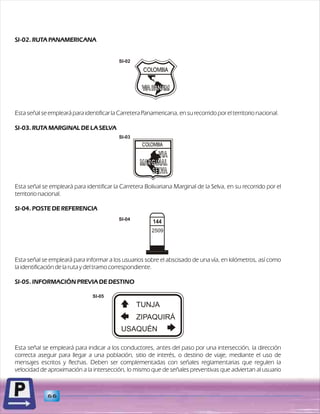 SI-02. RUTA PANAMERICANA 
Esta señal se empleará para identificar la Carretera Panamericana, en su recorrido por el territorio nacional. 
SI-03. RUTA MARGINAL DE LA SELVA 
Esta señal se empleará para identificar la Carretera Bolivariana Marginal de la Selva, en su recorrido por el 
territorio nacional. 
SI-04. POSTE DE REFERENCIA 
Esta señal se empleará para informar a los usuarios sobre el abscisado de una vía, en kilómetros, así como 
la identificación de la ruta y del tramo correspondiente. 
SI-05. INFORMACIÓN PREVIA DE DESTINO 
Esta señal se empleará para indicar a los conductores, antes del paso por una intersección, la dirección 
correcta aseguir para llegar a una población, sitio de interés, o destino de viaje, mediante el uso de 
mensajes escritos y flechas. Deben ser complementadas con señales reglamentarias que regulen la 
velocidad de aproximación a la intersección, lo mismo que de señales preventivas que adviertan al usuario 
66 
2509 
SI-03 
SI-04 
TUNJA 
ZIPAQUIRÁ 
USAQUÉN 
SI-05 
SI-02 
 