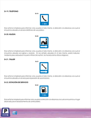 SI-19. TELÉFONO 
SI-19 
Esta señal se empleara para informar a los usuarios el sitio mismo, la dirección o la distancia a la cual se 
encuentra ubicado un servicio telefónico de uso público. 
SI-20. IGLESIA 
Esta señal se empleará para informar a los usuarios el sitio mismo, la dirección o la distancia a la cual se 
encuentra ubicada una iglesia u oratorio. En las señales ubicadas en el sitio mismo, podrá indicarse, 
mediante placa adosada en la parte inferior de la señal , los horarios de los oficios religiosos. 
SI-21. TALLER 
Esta señal se empleará para informar a los usuarios el sitio mismo, la dirección o la distancia a la cual se 
encuentra ubicado un servicio para reparación de automotores. 
SI-22. ESTACIÓN DE SERVICIO 
Esta señal se empleará para informar a los usuarios la dirección o la distancia a la cual se encuentra un lugar 
destinado para el abastecimiento de combustibles. 
72 
SI-20 
SI-21 
SI-22 
 