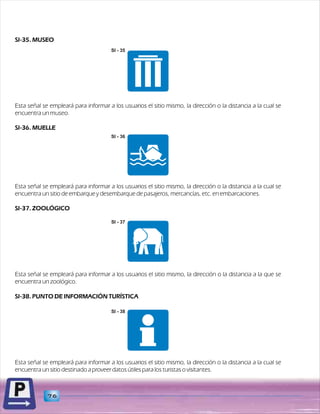 SI-35. MUSEO 
SI - 35 
Esta señal se empleará para informar a los usuarios el sitio mismo, la dirección o la distancia a la cual se 
encuentra un museo. 
SI-36. MUELLE 
Esta señal se empleará para informar a los usuarios el sitio mismo, la dirección o la distancia a la cual se 
encuentra un sitio de embarque y desembarque de pasajeros, mercancías, etc. en embarcaciones. 
SI-37. ZOOLÓGICO 
SI - 37 
Esta señal se empleará para informar a los usuarios el sitio mismo, la dirección o la distancia a la que se 
encuentra un zoológico. 
SI-38. PUNTO DE INFORMACIÓN TURÍSTICA 
Esta señal se empleará para informar a los usuarios el sitio mismo, la dirección o la distancia a la cual se 
encuentra un sitio destinado a proveer datos útiles para los turistas o visitantes. 
76 
SI - 36 
SI - 38 
 