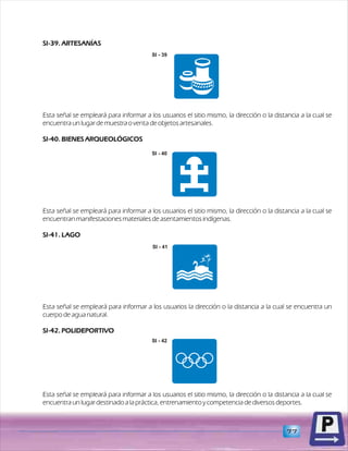 SI-39. ARTESANÍAS 
SI - 39 
Esta señal se empleará para informar a los usuarios el sitio mismo, la dirección o la distancia a la cual se 
encuentra un lugar de muestra o venta de objetos artesanales. 
SI-40. BIENES ARQUEOLÓGICOS 
Esta señal se empleará para informar a los usuarios el sitio mismo, la dirección o la distancia a la cual se 
encuentran manifestaciones materiales de asentamientos indígenas. 
SI-41. LAGO 
Esta señal se empleará para informar a los usuarios la dirección o la distancia a la cual se encuentra un 
cuerpo de agua natural. 
SI-42. POLIDEPORTIVO 
Esta señal se empleará para informar a los usuarios el sitio mismo, la dirección o la distancia a la cual se 
encuentra un lugar destinado a la práctica, entrenamiento y competencia de diversos deportes. 
77 
SI - 40 
SI - 41 
SI - 42 
 