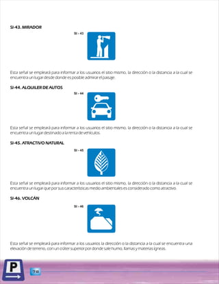 SI-43. MIRADOR 
SI - 43 
Esta señal se empleará para informar a los usuarios el sitio mismo, la dirección o la distancia a la cual se 
encuentra un lugar desde donde es posible admirar el paisaje. 
SI-44. ALQUILER DE AUTOS 
Esta señal se empleará para informar a los usuarios el sitio mismo, la dirección o la distancia a la cual se 
encuentra un lugar destinado a la renta de vehículos. 
SI-45. ATRACTIVO NATURAL 
Esta señal se empleará para informar a los usuarios el sitio mismo, la dirección o la distancia a la cual se 
encuentra un lugar que por sus características medio ambientales es considerado como atractivo. 
SI-46. VOLCÁN 
Esta señal se empleará para informar a los usuarios la dirección o la distancia a la cual se encuentra una 
elevación de terreno, con un cráter superior por donde sale humo, llamas y materias ígneas. 
78 
SI - 44 
SI - 45 
SI - 46 
 
