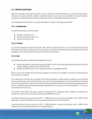 2.5. SEÑALES ELEVADAS 
Algunos mensajes informativos pueden darse a través de señales elevadas, las cuales corresponden a 
estructuras de gran tamaño, visibles a distancias lejanas y las cuales son aplicables en vías principales, 
autopistas o vías expresas en donde los vehículos circulan a velocidades relativamente altas. 
Estos dispositivos de tránsito, en ningún caso deben contener mensajes publicitarios. 
2.5.1. Clasificación 
Las señales elevadas son de tres tipos: 
$ Bandera 
$ 
Doble bandera (ver figura 2.7) 
$ Pasavías (ver figura 2.8) 
2.5.2. Colores 
(ver figura 2.6) 
Las señales elevadas son de fondo verde, orlas, flechas y textos en blanco, con excepción de las señales 
informativas de destino utilizadas en áreas urbanas que hagan referencia a destinos ubicados fuera de la 
localidad, en las cuales podrá reemplazarse el fondo verde por azul. 
2.5.3. Uso 
Las señales elevadas se utilizarán de la siguiente manera: 
$ Señales de destino: Información previa de destino SI-05, informativa de decisión de destino SI-05A, 
croquis SI-05B y confirmativa de destino SI-06. 
$ Señales de información en ruta: seguridad vial SI-27 y geográfica SI-28 
Para el caso de las señales de destino tipo pasavías se colocará, en lo posible, una lámina informativa por 
cada carril de circulación. 
En el diseño del mensaje de las señales informativas elevadas se debe utilizar el alfabeto serie estándar 
para las minúsculas y para la primera letra que va en mayúscula emplear la serie E del alfabeto contenido 
en el presente capítulo. La altura de las letras mayúsculas depende del límite de velocidad establecido en el 
sector o del 85% del promedio de velocidad utilizado por los usuarios; la cual corresponde a 1,5 veces la 
altura de la letra minúscula. 
Las señales informativas elevadas, previas de destino SI-05, colocadas sobre carrilles de circulación se 
ubican de acuerdo con el tránsito promedio diario (TPD) de la vía, así: 
Cuando el desvío es hacia una vía con TPD > 5.000 vehículos, se instalan tres señales: Una 1.000 m antes 
del desvío, la segunda a 500 m y la tercera aproximadamente en el sitio del desvío. 
Cuando el desvío es hacia una vía con TPD < 5.000 vehículos, se ubican dos señales: Una 1.000 m antes 
del desvío y la otra aproximadamente en el sitio del desvío. 
83 
 